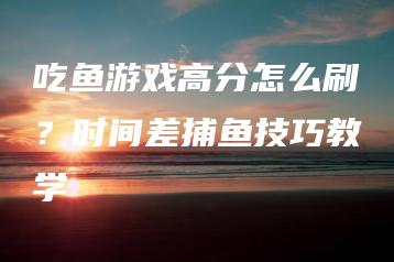 吃鱼游戏高分怎么刷？时间差捕鱼技巧教学 | ae插件合集