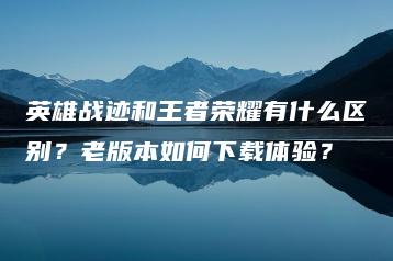 英雄战迹和王者荣耀有什么区别？老版本如何下载体验？ | ae插件合集
