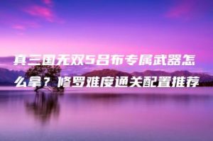 真三国无双5吕布专属武器怎么拿？修罗难度通关配置推荐 | ae插件合集