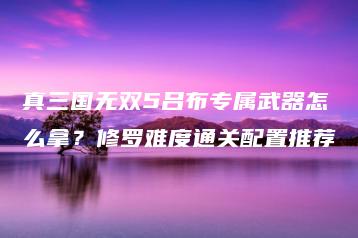 真三国无双5吕布专属武器怎么拿？修罗难度通关配置推荐 | ae插件合集