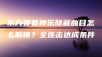 东方弹幕神乐隐藏曲目怎么解锁？全连击达成条件 | ae插件合集